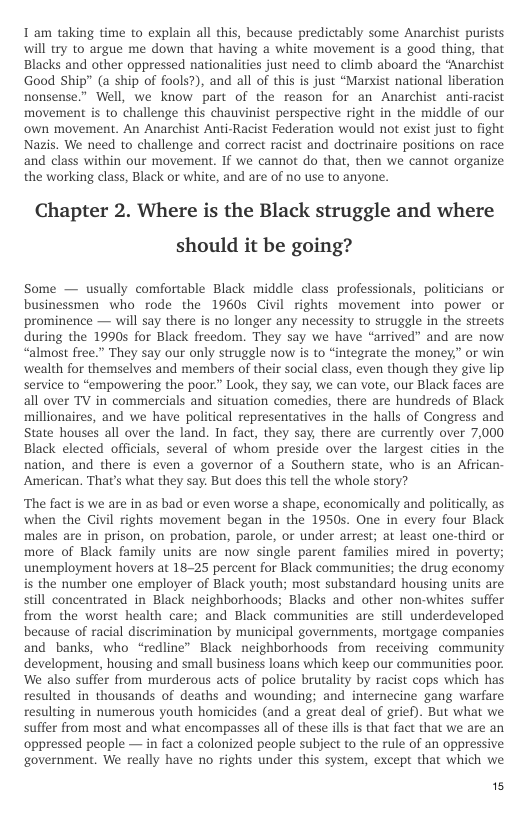T am taking time to explain all this, because predictably some Anarchist purists will try to argue me down that having a white movement is a good thing, that Blacks and other oppressed nationalities just need to climb aboard the “Anarchist Good Ship” (a ship of fools?), and all of this is just “Marxist national liberation nonsense.” Well, we know part of the reason for an Anarchist anti-racist movement is to challenge this chauvinist perspective right in the middle of our own movement. An Anarchist Anti-Racist Federation would not exist just to fight Nazis. We need to challenge and correct racist and doctrinaire positions on race and class within our movement. If we cannot do that, then we cannot organize the working class, Black or white, and are of no use to anyone.  Chapter 2. Where is the Black struggle and where should it be going?  Some — usually comfortable Black middle class professionals, politicians or businessmen who rode the 1960 Civil rights movement into power o ‘prominence — will say there is no longer any necessity to struggle in the streets during the 1990s for Black freedom. They say we have “arrived” and are now. “almost free.” They say our only struggle now s to “integrate the money,” or win wealth for themselves and members of their social class, even though they give lip service to “empowering the poor.” Look, they say, we can vote, our Black faces are all over TV in commercials and situation comedies, there are hundreds of Black millionaires, and we have political representatives in the halls of Congress and State houses all over the land. In fact, they say there are currently over 7,000 Black elected officials, several of whom preside over the largest cities in the nation, and there is even a governor of a Southern state, who is an African- American. That’s what they say. But does this tell the whole story?  ‘The fact is we are in as bad or even worse a shape, economically and politically, as when the Civil rights movement began in the 1950s. One in every four Black males are in prison, on probation, parole, or under arrest; at least one-third or more of Black family units are now single parent families mired in poverty; unemployment hovers at 18-25 percent for Black communities; the drug economy is the number one employer of Black youth; most substandard housing units are still concentrated in Black neighborhoods; Blacks and other non-whites suffer from the worst health care; and Black communities are still underdeveloped because of racial discrimination by municipal governments, mortgage companies and banks, who “redline” Black neighborhoods from  receiving community development, housing and small business loans which keep our communities poor. We also suffer from murderous acts of police brutality by racist cops which has resulted in thousands of deaths and wounding; and internecine gang warfare resulting in numerous youth homicides (and a great deal of grief). But what we suffer from most and what encompasses all of these ill is that fact that we are an oppressed people — in fact a colonized people subject to the rule of an oppressive government. We really have no rights under this system, except that which we  15 